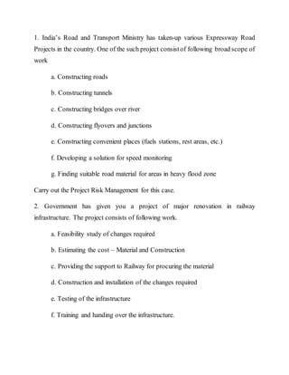 1. India’s Road and Transport Ministry has taken-up various Expressway Road
Projects in the country. One of the such project consistof following broad scope of
work
a. Constructing roads
b. Constructing tunnels
c. Constructing bridges over river
d. Constructing flyovers and junctions
e. Constructing convenient places (fuels stations, rest areas, etc.)
f. Developing a solution for speed monitoring
g. Finding suitable road material for areas in heavy flood zone
Carry out the Project Risk Management for this case.
2. Government has given you a project of major renovation in railway
infrastructure. The project consists of following work.
a. Feasibility study of changes required
b. Estimating the cost – Material and Construction
c. Providing the support to Railway for procuring the material
d. Construction and installation of the changes required
e. Testing of the infrastructure
f. Training and handing over the infrastructure.
 