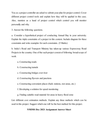 You as a project controller are asked to submit your plan for project control. Cover
different project control tools and explain how they will be applied in this case.
Also, mention as a head of project control which control you will monitor
personally and why.
3. Answer the following questions.
a. Consider a hypothetical project of conducting Annual Day in your university.
Explain the triple constraints of a project in this context. Include diagram for these
constraints and write examples for each constraints. (5 Marks)
b. India’s Road and Transport Ministry has taken-up various Expressway Road
Projects in the country. One of the such project consistof following broad scope of
work
a. Constructing roads
b. Constructing tunnels
c. Constructing bridges over river
d. Constructing flyovers and junctions
e. Constructing convenient places (fuels stations, rest areas, etc.)
f. Developing a solution for speed monitoring
g. Finding suitable road material for areas in heavy flood zone
List different cost estimation methods. Explain any three methods which can be
used in this project. Suggest which one will be the best method for this project.
NMIMS Dec 2021 Assignment Answer Sheet
 