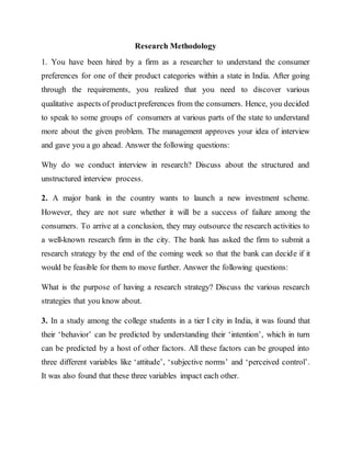 Research Methodology
1. You have been hired by a firm as a researcher to understand the consumer
preferences for one of their product categories within a state in India. After going
through the requirements, you realized that you need to discover various
qualitative aspects of productpreferences from the consumers. Hence, you decided
to speak to some groups of consumers at various parts of the state to understand
more about the given problem. The management approves your idea of interview
and gave you a go ahead. Answer the following questions:
Why do we conduct interview in research? Discuss about the structured and
unstructured interview process.
2. A major bank in the country wants to launch a new investment scheme.
However, they are not sure whether it will be a success of failure among the
consumers. To arrive at a conclusion, they may outsource the research activities to
a well-known research firm in the city. The bank has asked the firm to submit a
research strategy by the end of the coming week so that the bank can decide if it
would be feasible for them to move further. Answer the following questions:
What is the purpose of having a research strategy? Discuss the various research
strategies that you know about.
3. In a study among the college students in a tier I city in India, it was found that
their ‘behavior’ can be predicted by understanding their ‘intention’, which in turn
can be predicted by a host of other factors. All these factors can be grouped into
three different variables like ‘attitude’, ‘subjective norms’ and ‘perceived control’.
It was also found that these three variables impact each other.
 