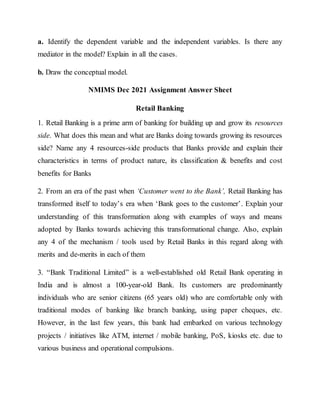 a. Identify the dependent variable and the independent variables. Is there any
mediator in the model? Explain in all the cases.
b. Draw the conceptual model.
NMIMS Dec 2021 Assignment Answer Sheet
Retail Banking
1. Retail Banking is a prime arm of banking for building up and grow its resources
side. What does this mean and what are Banks doing towards growing its resources
side? Name any 4 resources-side products that Banks provide and explain their
characteristics in terms of product nature, its classification & benefits and cost
benefits for Banks
2. From an era of the past when ‘Customer went to the Bank’, Retail Banking has
transformed itself to today’s era when ‘Bank goes to the customer’. Explain your
understanding of this transformation along with examples of ways and means
adopted by Banks towards achieving this transformational change. Also, explain
any 4 of the mechanism / tools used by Retail Banks in this regard along with
merits and de-merits in each of them
3. “Bank Traditional Limited” is a well-established old Retail Bank operating in
India and is almost a 100-year-old Bank. Its customers are predominantly
individuals who are senior citizens (65 years old) who are comfortable only with
traditional modes of banking like branch banking, using paper cheques, etc.
However, in the last few years, this bank had embarked on various technology
projects / initiatives like ATM, internet / mobile banking, PoS, kiosks etc. due to
various business and operational compulsions.
 