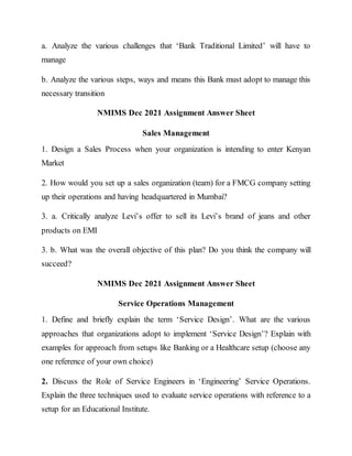 a. Analyze the various challenges that ‘Bank Traditional Limited’ will have to
manage
b. Analyze the various steps, ways and means this Bank must adopt to manage this
necessary transition
NMIMS Dec 2021 Assignment Answer Sheet
Sales Management
1. Design a Sales Process when your organization is intending to enter Kenyan
Market
2. How would you set up a sales organization (team) for a FMCG company setting
up their operations and having headquartered in Mumbai?
3. a. Critically analyze Levi’s offer to sell its Levi’s brand of jeans and other
products on EMI
3. b. What was the overall objective of this plan? Do you think the company will
succeed?
NMIMS Dec 2021 Assignment Answer Sheet
Service Operations Management
1. Define and briefly explain the term ‘Service Design’. What are the various
approaches that organizations adopt to implement ‘Service Design’? Explain with
examples for approach from setups like Banking or a Healthcare setup (choose any
one reference of your own choice)
2. Discuss the Role of Service Engineers in ‘Engineering’ Service Operations.
Explain the three techniques used to evaluate service operations with reference to a
setup for an Educational Institute.
 