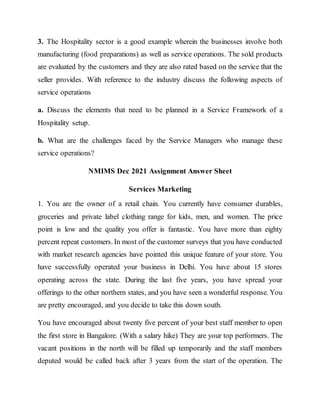 3. The Hospitality sector is a good example wherein the businesses involve both
manufacturing (food preparations) as well as service operations. The sold products
are evaluated by the customers and they are also rated based on the service that the
seller provides. With reference to the industry discuss the following aspects of
service operations
a. Discuss the elements that need to be planned in a Service Framework of a
Hospitality setup.
b. What are the challenges faced by the Service Managers who manage these
service operations?
NMIMS Dec 2021 Assignment Answer Sheet
Services Marketing
1. You are the owner of a retail chain. You currently have consumer durables,
groceries and private label clothing range for kids, men, and women. The price
point is low and the quality you offer is fantastic. You have more than eighty
percent repeat customers. In most of the customer surveys that you have conducted
with market research agencies have pointed this unique feature of your store. You
have successfully operated your business in Delhi. You have about 15 stores
operating across the state. During the last five years, you have spread your
offerings to the other northern states, and you have seen a wonderful response. You
are pretty encouraged, and you decide to take this down south.
You have encouraged about twenty five percent of your best staff member to open
the first store in Bangalore. (With a salary hike) They are your top performers. The
vacant positions in the north will be filled up temporarily and the staff members
deputed would be called back after 3 years from the start of the operation. The
 