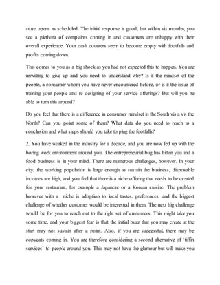 store opens as scheduled. The initial response is good, but within six months, you
see a plethora of complaints coming in and customers are unhappy with their
overall experience. Your cash counters seem to become empty with footfalls and
profits coming down.
This comes to you as a big shock as you had not expected this to happen. You are
unwilling to give up and you need to understand why? Is it the mindset of the
people, a consumer whom you have never encountered before, or is it the issue of
training your people and re designing of your service offerings? But will you be
able to turn this around?
Do you feel that there is a difference in consumer mindset in the South vis a vis the
North? Can you point some of them? What data do you need to reach to a
conclusion and what steps should you take to plug the footfalls?
2. You have worked in the industry for a decade, and you are now fed up with the
boring work environment around you. The entrepreneurial bug has bitten you and a
food business is in your mind. There are numerous challenges, however. In your
city, the working population is large enough to sustain the business, disposable
incomes are high, and you feel that there is a niche offering that needs to be created
for your restaurant, for example a Japanese or a Korean cuisine. The problem
however with a niche is adoption to local tastes, preferences, and the biggest
challenge of whether customer would be interested in them. The next big challenge
would be for you to reach out to the right set of customers. This might take you
some time, and your biggest fear is that the initial buzz that you may create at the
start may not sustain after a point. Also, if you are successful, there may be
copycats coming in. You are therefore considering a second alternative of ‘tiffin
services’ to people around you. This may not have the glamour but will make you
 