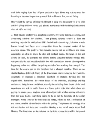 cash bells ringing from day 1 if your product is right. There may not any need for
branding or the need to position yourself. It is a dilemma that you are facing.
How would the service offering be different in case of a restaurant vis a vis tiffin
service? (7Ps) and how would you plan to market the service offerings? (restaurant
vis a vis tiffin service)
3. Trail Blazers academy is a coaching academy, providing training, coaching, and
counselling services for students. Their primary revenue source is from the
coaching they do for medical and JEE. Established a decade ago, it is now a well-
known brand, but faces sever competition from the crowded market of the
coaching space. The quality of the students passing out are well know and many
candidates are able to crack the JEE and medical exams. However, in the last
couple of years, the company has tried to expand using the franchise model. This
was possibly the best model available. But with tremendous amount of competition
happening online and offline, the pricing model of the academy has changed. The
fees for the course are on the brochure but is charged variably. There are no
standardizations followed. Many of the franchisees charge whatever they want to,
essentially to maintain a minimum threshold of students flowing into the
organisation. Sometimes the center heads of the franchise, encourage existing
students to bring in new candidates, there by incentivizing them. Some of the hard
negotiators are able to settle down at a lower price point that what others are
paying. In many cases, students were allowed just with a token money with more
than the usual EMIs. Everything seems to be as per the flexibility of the center
managers. While some of the franchises are happy, others are not. The location of
the center, number of enrollments drive the pricing. The parents are unhappy with
this mechanism and there are complaints floating in the social media about Trail
Blazers. The franchises are incentivized on the total revenue they add to the parent
 