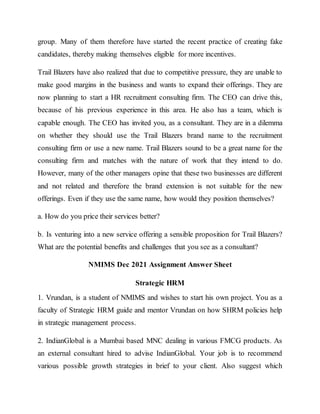 group. Many of them therefore have started the recent practice of creating fake
candidates, thereby making themselves eligible for more incentives.
Trail Blazers have also realized that due to competitive pressure, they are unable to
make good margins in the business and wants to expand their offerings. They are
now planning to start a HR recruitment consulting firm. The CEO can drive this,
because of his previous experience in this area. He also has a team, which is
capable enough. The CEO has invited you, as a consultant. They are in a dilemma
on whether they should use the Trail Blazers brand name to the recruitment
consulting firm or use a new name. Trail Blazers sound to be a great name for the
consulting firm and matches with the nature of work that they intend to do.
However, many of the other managers opine that these two businesses are different
and not related and therefore the brand extension is not suitable for the new
offerings. Even if they use the same name, how would they position themselves?
a. How do you price their services better?
b. Is venturing into a new service offering a sensible proposition for Trail Blazers?
What are the potential benefits and challenges that you see as a consultant?
NMIMS Dec 2021 Assignment Answer Sheet
Strategic HRM
1. Vrundan, is a student of NMIMS and wishes to start his own project. You as a
faculty of Strategic HRM guide and mentor Vrundan on how SHRM policies help
in strategic management process.
2. IndianGlobal is a Mumbai based MNC dealing in various FMCG products. As
an external consultant hired to advise IndianGlobal. Your job is to recommend
various possible growth strategies in brief to your client. Also suggest which
 