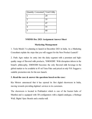 Quantity Consumed Total Utility
1 20
2 35
3 47
4 55
5 60
NMIMS Dec 2021 Assignment Answer Sheet
Marketing Management
1. Tesla Model 3 is planning to launch in December 2021 in India. As a Marketing
Consultant explain the steps that you will suggest for the New Product Launch?
2. Parle Agro makes its entry into the dairy segment with a premium and high-
quality range of flavored milk products, 'SMOODH'. With disruption inborn in the
brand's philosophy, SMOODH becomes the only flavored milk beverage in the
global market to be available in 85 ml Tetra Paks and priced at only ₹10. Suggest a
suitable promotion mix for the new launch.
3. Read the case & answer the questions based on the case:
Kia Motors announced that it has opened its first digital showroom in India,
moving towards providing digitized services to its customers.
The showroom is located in Prabhadevi which is one of the busiest hubs of
Mumbai and is equipped with 3D configurators with a digital catalogue, a Heritage
Wall, Digital Spec Boards and a media wall.
 