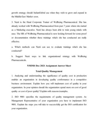 growth strategy should IndianGlobal use when they wish to grow and expand in
the Middle-East Market soon.
3. Neeti is the Head Corporate Trainer of Wellbeing Pharmaceutical. She has
already worked with Wellbeing Pharmaceutical from past 7 years where she started
as a Marketing executive. Neeti has always been able to train young minds with
ease. The HR of Wellbeing Pharmaceutical is now looking forward for some proof
or documentation whether these trainings which she has conducted are really
effective.
a. Which methods can Neeti can use to evaluate trainings which she has
conducted?
b. Suggest Neeti ways to link organizational strategy with Wellbeing
Pharmaceuticals.
NMIMS Dec 2021 Assignment Answer Sheet
Total Quality Management
1. Analyzing and understanding the significance of quality cost in production
enables an organization in developing quality conformance in a competitive
business environment. Explain how you will implement cost of quality in your
organization. In your opinion should the organization spend more on cost of good
quality or cost of poor quality? Explain with reasons/examples.
2. ISO 9001 specifies the requirements of quality management system. As
Management Representative of your organization you have to implement ISO
9001. Explain the steps you will take to successfully get the ISO certification for
your organization.
 