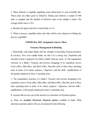 3. Maxx Industry is regularly supplying some critical parts to your assembly line.
These parts are either good or defective. During each delivery a sample of 500
units is sampled and the number of defective units in the sample is noted. The
average defect rate is 3.5%.
a. Develop the upper and lower control limits (z=3).
b. What is process capability index and what will be your objective in finding the
process capability?
NMIMS Dec 2021 Assignment Answer Sheet
Treasury Management in Banking
1. Historically, only larger Banks had the strength of providing Treasury products
& services. Now even smaller banks are into it in a strong way. Enumerate and
describe at least 5 purposes for which a Bank Treasury exists 2. The organization
structure of a Bank’s Treasury unit involves designing of its operations across
Front office, Mid-office, and Back office. Describe each of these three operating
arms in terms of its nature, purpose / objectives, and the skills / qualifications of
the people employed in these 3 operating arms
2. The organization structure of a Bank’s Treasury unit involves designing of its
operations across Front office, Mid-office, and Back office. Describe each of these
three operating arms in terms of its nature, purpose / objectives, and the skills /
qualifications of the people employed in these 3 operating arms
3. Assume that you are one of the advisors to customers on Payment options.
a. There are multiple Electronic Payment options available in India. What
electronic payment option will you recommend for the following
 