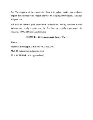 3.a. The objective of the current day firms is to deliver world class products.
Explain the statement with special reference to achieving environmental standards
in operations.
3.b. Pick up a firm of your choice from the Indian fast moving consumer durable
industry and briefly explain how the firm has successfully implemented the
principles of World Class Manufacturing.
NMIMS Dec 2021 Assignment Answer Sheet
Contact:
Prof.Dr.N.Palaniappan.,MBA.,MCom.,MPhil.,PhD
Mail ID: palaniappanmail@gmail.com
Ph: - 9025810064 (whatsapp available)
 