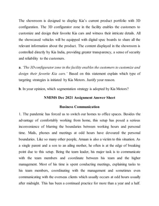 The showroom is designed to display Kia’s current product portfolio with 3D
configuration. The 3D configurator zone in the facility enables the customers to
customize and design their favorite Kia cars and witness their intricate details. All
the showcased vehicles will be equipped with digital spec boards to share all the
relevant information about the product. The content displayed in the showroom is
controlled directly by Kia India, providing greater transparency, a sense of security
and reliability to the customers.
a. ‘The 3D configurator zone in the facility enables the customers to customize and
design their favorite Kia cars.’ Based on this statement explain which type of
targeting strategies is initiated by Kia Motors. Justify your reason.
b. In your opinion, which segmentation strategy is adopted by Kia Motors?
NMIMS Dec 2021 Assignment Answer Sheet
Business Communication
1. The pandemic has forced us to switch our homes to office spaces. Besides the
advantage of comfortably working from home, this setup has posed a serious
inconvenience of blurring the boundaries between working hours and personal
time. Mails, phones and meetings at odd hours have devoured the personal
boundaries. Like so many other people, Amaan is also a victim to this situation. As
a single parent and a son to an ailing mother, he often is at the edge of breaking
point due to this setup. Being the team leader, his major task is to communicate
with the team members and coordinate between his team and the higher
management. Most of his time is spent conducting meetings, explaining tasks to
his team members, coordinating with the management and sometimes even
communicating with the overseas clients which usually occurs at odd hours usually
after midnight. This has been a continued practice for more than a year and a half.
 