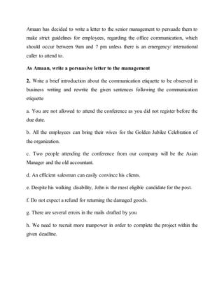 Amaan has decided to write a letter to the senior management to persuade them to
make strict guidelines for employees, regarding the office communication, which
should occur between 9am and 7 pm unless there is an emergency/ international
caller to attend to.
As Amaan, write a persuasive letter to the management
2. Write a brief introduction about the communication etiquette to be observed in
business writing and rewrite the given sentences following the communication
etiquette
a. You are not allowed to attend the conference as you did not register before the
due date.
b. All the employees can bring their wives for the Golden Jubilee Celebration of
the organization.
c. Two people attending the conference from our company will be the Asian
Manager and the old accountant.
d. An efficient salesman can easily convince his clients.
e. Despite his walking disability, John is the most eligible candidate for the post.
f. Do not expect a refund for returning the damaged goods.
g. There are several errors in the mails drafted by you
h. We need to recruit more manpower in order to complete the project within the
given deadline.
 