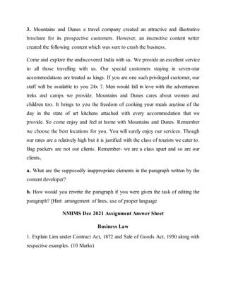 3. Mountains and Dunes a travel company created an attractive and illustrative
brochure for its prospective customers. However, an insensitive content writer
created the following content which was sure to crash the business.
Come and explore the undiscovered India with us. We provide an excellent service
to all those travelling with us. Our special customers staying in seven-star
accommodations are treated as kings. If you are one such privileged customer, our
staff will be available to you 24x 7. Men would fall in love with the adventurous
treks and camps we provide. Mountains and Dunes cares about women and
children too. It brings to you the freedom of cooking your meals anytime of the
day in the state of art kitchens attached with every accommodation that we
provide. So come enjoy and feel at home with Mountains and Dunes. Remember
we choose the best locations for you. You will surely enjoy our services. Though
our rates are a relatively high but it is justified with the class of tourists we cater to.
Bag packers are not out clients. Remember- we are a class apart and so are our
clients.
a. What are the supposedly inappropriate elements in the paragraph written by the
content developer?
b. How would you rewrite the paragraph if you were given the task of editing the
paragraph? [Hint: arrangement of lines, use of proper language
NMIMS Dec 2021 Assignment Answer Sheet
Business Law
1. Explain Lien under Contract Act, 1872 and Sale of Goods Act, 1930 along with
respective examples. (10 Marks)
 