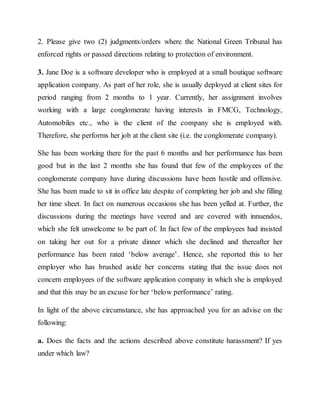 2. Please give two (2) judgments/orders where the National Green Tribunal has
enforced rights or passed directions relating to protection of environment.
3. Jane Doe is a software developer who is employed at a small boutique software
application company. As part of her role, she is usually deployed at client sites for
period ranging from 2 months to 1 year. Currently, her assignment involves
working with a large conglomerate having interests in FMCG, Technology,
Automobiles etc., who is the client of the company she is employed with.
Therefore, she performs her job at the client site (i.e. the conglomerate company).
She has been working there for the past 6 months and her performance has been
good but in the last 2 months she has found that few of the employees of the
conglomerate company have during discussions have been hostile and offensive.
She has been made to sit in office late despite of completing her job and she filling
her time sheet. In fact on numerous occasions she has been yelled at. Further, the
discussions during the meetings have veered and are covered with innuendos,
which she felt unwelcome to be part of. In fact few of the employees had insisted
on taking her out for a private dinner which she declined and thereafter her
performance has been rated ‘below average’. Hence, she reported this to her
employer who has brushed aside her concerns stating that the issue does not
concern employees of the software application company in which she is employed
and that this may be an excuse for her ‘below performance’ rating.
In light of the above circumstance, she has approached you for an advise on the
following:
a. Does the facts and the actions described above constitute harassment? If yes
under which law?
 