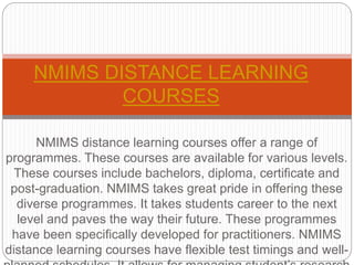 NMIMS distance learning courses offer a range of
programmes. These courses are available for various levels.
These courses include bachelors, diploma, certificate and
post-graduation. NMIMS takes great pride in offering these
diverse programmes. It takes students career to the next
level and paves the way their future. These programmes
have been specifically developed for practitioners. NMIMS
distance learning courses have flexible test timings and well-
NMIMS DISTANCE LEARNING
COURSES
 