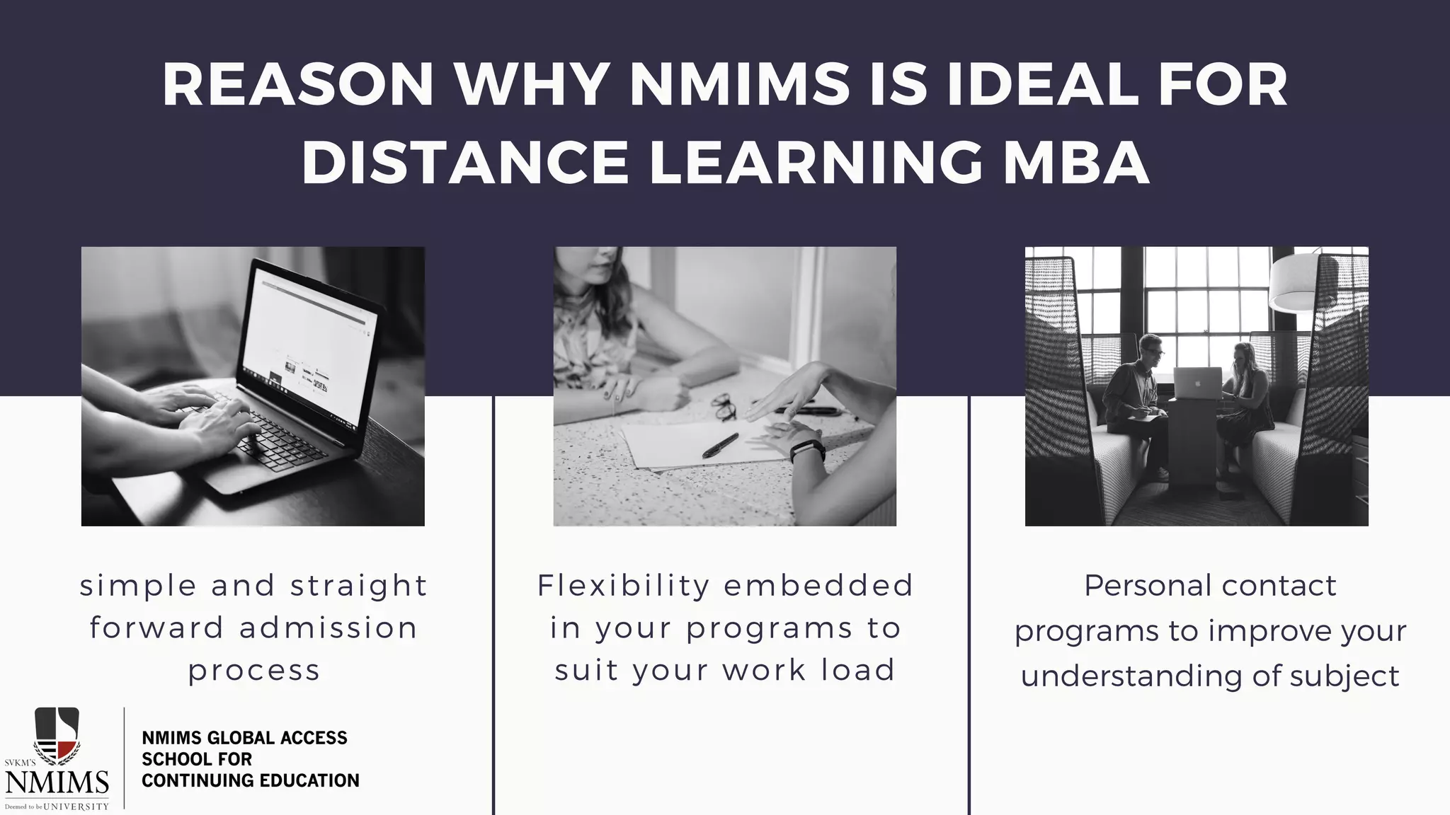 simple and straight
forward admission
process
Flexibility embedded
in your programs to
suit your work load
Personal contact
programs to improve your
understanding of subject
REASON WHY NMIMS IS IDEAL FOR
DISTANCE LEARNING MBA