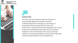 DURATION
The two year Post Graduate Diploma Program in
Business Management provides inroads to
understanding how to manage any business at a
fundamental level and optimize its value and
functioning. The program has been designed with a view
to give the candidate a broad overview of a business
framework, the functionality of the various business
models, to encourage strategic thinking and to help with
improved organizational core competencies.
 