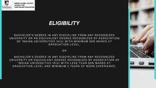 ELIGIBILITY
B A C H E L O R ’ S D E G R E E I N A N Y D IS C IP L IN E F R O M A N Y R E C O G NI Z ED
U N I V E R S I T Y O R A N E Q U I V A L E N T D E G R E E R E C O G N IZ E D B Y A S S O C I A T I O N
O F I N D I A N U N I V E R S I T I E S ( A IU ) W IT H M IN IM U M 5 0 % M AR K S A T
G R A D U A T I O N L E V E L .
O R
B A C H E L O R ’ S D E G R E E I N A N Y D IS C IP L IN E F R O M A N Y R E C O G NI Z ED
U N I V E R S I T Y O R E Q U I V A L E N T D E G R E E R E C O G N IZ E D B Y A S S O C I A T I O N O F
I N D I A N U N I V E R S I T I E S ( A I U ) W IT H L E S S T H A N 5 0 % M A R K S A T
G R A D U A T I O N L E V E L A N D M IN IM U M 2 Y E A R S O F W O R K EX P ER I ENC E.
 