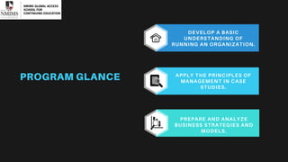 APPLY THE PRINCIPLES OF
MANAGEMENT IN CASE
STUDIES.
DEVELOP A BASIC
UNDERSTANDING OF
RUNNING AN ORGANIZATION.
PREPARE AND ANALYZE
BUSINESS STRATEGIES AND
MODELS.
PROGRAM GLANCE
 