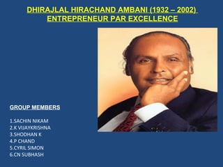 DHIRAJLAL HIRACHAND AMBANI (1932 – 2002)
          ENTREPRENEUR PAR EXCELLENCE




GROUP MEMBERS

1.SACHIN NIKAM
2.K VIJAYKRISHNA
3.SHODHAN K
4.P CHAND
5.CYRIL SIMON
6.CN SUBHASH
 
