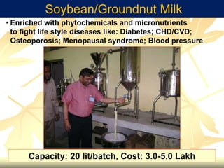 Soybean/Groundnut Milk
• Enriched with phytochemicals and micronutrients
to fight life style diseases like: Diabetes; CHD/CVD;
Osteoporosis; Menopausal syndrome; Blood pressure
Capacity: 20 lit/batch, Cost: 3.0-5.0 Lakh
 