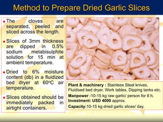 Method to Prepare Dried Garlic Slices
 The cloves are
separated, peeled and
sliced across the length.
 Slices of 3mm thickness
are dipped in 0.5%
sodium metabisulphite
solution for 15 min at
ambient temperature.
 Dried to 6% moisture
content (db) in a fluidized
bed dryer at 60oC air
temperature.
 Slices obtained should be
immediately packed in
airtight containers.
Plant & machinery : Stainless Steel knives,
Fluidised bed dryer, Work tables, Dipping tanks etc.
Manpower :10-15 kg raw garlic/ person for 8 h,
Investment: USD 4000 approx.
Capacity:10-15 kg dried garlic slices/ day.
 