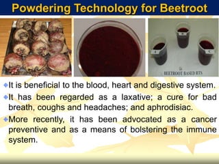 Powdering Technology for Beetroot
It is beneficial to the blood, heart and digestive system.
It has been regarded as a laxative; a cure for bad
breath, coughs and headaches; and aphrodisiac.
More recently, it has been advocated as a cancer
preventive and as a means of bolstering the immune
system.
 