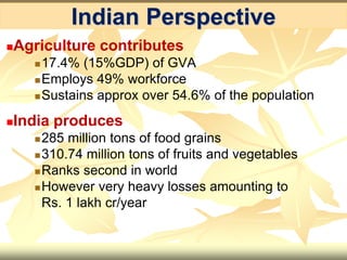 Indian Perspective
Agriculture contributes
17.4% (15%GDP) of GVA
Employs 49% workforce
Sustains approx over 54.6% of the population
India produces
285 million tons of food grains
310.74 million tons of fruits and vegetables
Ranks second in world
However very heavy losses amounting to
Rs. 1 lakh cr/year
 