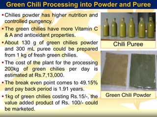Green Chili Processing into Powder and Puree
Chilies powder has higher nutrition and
controlled pungency.
The green chilies have more Vitamin C
& A and antioxidant properties.
About 130 g of green chilies powder
and 300 mL puree could be prepared
from 1 kg of fresh green chilies.
The cost of the plant for the processing
200kg of green chilies per day is
estimated at Rs.7,13,000.
The break even point comes to 49.15%
and pay back period is 1.91 years.
1kg of green chilies costing Rs.15/-, the
value added product of Rs. 100/- could
be marketed.
Chili Puree
Green Chili Powder
 