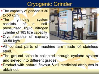 Cryogenic Grinder
All contact parts of machine are made of stainless
steel.
The ground spice is collected through cyclone system
and sieved into different grades.
Product with natural flavour & all medicinal attributes is
obtained.
The capacity of grinder is 30
to 50 kg/h
The grinding system
consists of a self-
pressurized liquid nitrogen
cylinder of 185 litre capacity
Cryo-precooler of capacity
30-50 kg/h
 