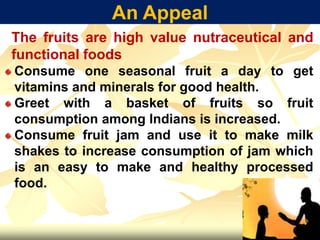 An Appeal
The fruits are high value nutraceutical and
functional foods
Consume one seasonal fruit a day to get
vitamins and minerals for good health.
Greet with a basket of fruits so fruit
consumption among Indians is increased.
Consume fruit jam and use it to make milk
shakes to increase consumption of jam which
is an easy to make and healthy processed
food.
 