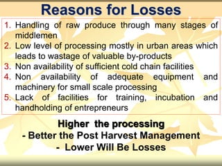 Reasons for Losses
1. Handling of raw produce through many stages of
middlemen
2. Low level of processing mostly in urban areas which
leads to wastage of valuable by-products
3. Non availability of sufficient cold chain facilities
4. Non availability of adequate equipment and
machinery for small scale processing
5. Lack of facilities for training, incubation and
handholding of entrepreneurs
Higher the processing
- Better the Post Harvest Management
- Lower Will Be Losses
 
