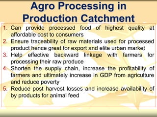 1. Can provide processed food of highest quality at
affordable cost to consumers
2. Ensure traceability of raw materials used for processed
product hence great for export and elite urban market
3. Help effective backward linkage with farmers for
processing their raw produce
4. Shorten the supply chain, increase the profitability of
farmers and ultimately increase in GDP from agriculture
and reduce poverty
5. Reduce post harvest losses and increase availability of
by products for animal feed
Agro Processing in
Production Catchment
 