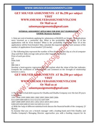 WWW.SMUSOLVEDASSIGNMENTS.COM
GET SOLVED ASSIGNMENTS AT Rs.250 per subject
VISIT
WWW.SMUSOLVEDASSIGNMENTS.COM
Or Mail us at
solvemyassignments@gmail.com
INTERNAL ASSIGNMENT APPLICABLE FOR JUNE 2017 EXAMINATION
COURSE: Business Statistics
1. Sixty per cent of students applying for admissions at NGASCE are female. 30 applications
were received on a particular day. What is the probability that exactly 15 of the
applications will be from females? What is the probability that fewer than 10 of the
applications will be from females? Also, calculate the expected number and variance of the
number of applications from females? (10 marks)
2. The following data represent the number of Pen drives sold per day at a local computer
shop and their daily average sales prices after bargain. (10 marks)
Price of each pen drive
(x)
Units Sold
(y)
INR 340 3
Develop a least-squares regression line and explain what the slope of the line indicates.
Compute the coefficient of determination and comment on the strength of relationship
between x and y.
GET SOLVED ASSIGNMENTS AT Rs.250 per subject
VISIT
WWW.SMUSOLVEDASSIGNMENTS.COM
Or Mail us at
solvemyassignments@gmail.com
3. The growth in bad-debt expense for Chadha and Chadha Company over the last 20 years
is as follows.
1997 1998 1999 2000 2001 2002 2003 2004 2005 2006
0.11 0.09 0.08 0.08 0.1 0.11 0.12 0.1 0.07 0.09
2007 2008 2009 2010 2011 2012 2013 2014 2015 2016
0.08 0.05 0.04 0.08 0.5 0.01 0.4 0.03 0.11 0.13
a) With the help of different statistical tools discuss the financial health of the company. (5
Marks)
b) Assume that you are a branch manager with a leading bank and if the Chadha and
Chadha Company’s Managing Director approaches you with a funding request for its
 