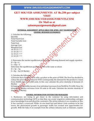 WWW.SMUSOLVEDASSIGNMENTS.COM
GET SOLVED ASSIGNMENTS AT Rs.250 per subject
VISIT
WWW.SMUSOLVEDASSIGNMENTS.COM
Or Mail us at
solvemyassignments@gmail.com
INTERNAL ASSIGNMENT APPLICABLE FOR APRIL 2017 EXAMINATION
COURSE: BUSINESS ECONOMICS
1. Calculate the following:
Quantity
Total Fixed Cost
Total Variable Cost
Total Cost
Average Cost
Marginal Cost
10 10 15 ? ? ?
11 10 18 ? ? ?
12 10 21 ? ? ?
13 10 24 ? ? ?
2. Determine the market equilibrium price for the following demand and supply equation:
D = 9p + 6
S = 10p – 5
Determine the equilibrium quantity if price is the same as above
D = 3p – 3q
S = 8q – 3p (10 Marks)
3. Calculate the following:
a) Assume that a business firm sells a product at the price of ₹500. The firm has decided to
reduce the price of the product to ₹350. Consequently, the demand for the product is raised
from 30,000 units to 35,000 units. In this case calculate the price elasticity of demand. (5
Marks)
b) Suppose the monthly income of an individual increases from ₹6,000 to ₹11,000. Now, his
demand for clothes increases from 30 units to 60 units. Calculate the income elasticity of
demand. (5 Marks)
COURSE: INFORMATION SYSTEM FOR MANAGERS
1. Businesses are trying to get closer to the customer by using information and
communication technology (ICT) so that they can create long-term relationships and gain
more knowledge from and about the customers. The airline industry is no exception to this.
It has reached a crossroad. While on one hand fuel and labour costs continue to be key
issues, the phenomenal growth in passenger traffic has created new opportunities for
growth. With the help of an example from the airlines industry such as Emirates, explain
 