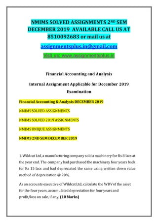 NMIMS SOLVED ASSIGNMENTS 2ND SEM
DECEMBER 2019 AVAILABLE CALL US AT
8510092683 or mail us at
assignmentsplus.in@gmail.com
Financial Accounting and Analysis
Internal Assignment Applicable for December 2019
Examination
Financial Accounting & Analysis DECEMBER 2019
NMIMSSOLVED ASSIGNMENTS
NMIMSSOLVED 2019 ASSIGNMENTS
NMIMSUNIQUE ASSIGNMENTS
NMIMS 2ND SEM DECEMBER 2019
1.Wildcat Ltd, a manufacturingcompany sold amachinery for Rs 8 lacs at
the year end. The company had purchased the machinery four years back
for Rs 15 lacs and had depreciated the same using written down value
method of depreciation @ 20%.
As an accounts executive of WildcatLtd, calculate the WDVof the asset
for the four years, accumulated depreciation for four yearsand
profit/losson sale, if any. (10 Marks)
 