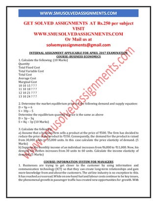 WWW.SMUSOLVEDASSIGNMENTS.COM
GET SOLVED ASSIGNMENTS AT Rs.250 per subject
VISIT
WWW.SMUSOLVEDASSIGNMENTS.COM
Or Mail us at
solvemyassignments@gmail.com
INTERNAL ASSIGNMENT APPLICABLE FOR APRIL 2017 EXAMINATION
COURSE: BUSINESS ECONOMICS
1. Calculate the following: (10 Marks)
Quantity
Total Fixed Cost
Total Variable Cost
Total Cost
Average Cost
Marginal Cost
10 10 15 ? ? ?
11 10 18 ? ? ?
12 10 21 ? ? ?
13 10 24 ? ? ?
2. Determine the market equilibrium price for the following demand and supply equation:
D = 9p + 6
S = 10p – 5
Determine the equilibrium quantity if price is the same as above
D = 3p – 3q
S = 8q – 3p (10 Marks)
3. Calculate the following:
a) Assume that a business firm sells a product at the price of ₹500. The firm has decided to
reduce the price of the product to ₹350. Consequently, the demand for the product is raised
from 30,000 units to 35,000 units. In this case calculate the price elasticity of demand. (5
Marks)
b) Suppose the monthly income of an individual increases from ₹6,000 to ₹11,000. Now, his
demand for clothes increases from 30 units to 60 units. Calculate the income elasticity of
demand. (5 Marks)
COURSE: INFORMATION SYSTEM FOR MANAGERS
1. Businesses are trying to get closer to the customer by using information and
communication technology (ICT) so that they can create long-term relationships and gain
more knowledge from and about the customers. The airline industry is no exception to this.
It has reachedacrossroad.Whileononehand fueland labourcostscontinue to be key issues,
the phenomenal growth in passenger traffic has created new opportunities for growth. With
 