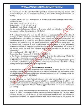 WWW.SMUSOLVEDASSIGNMENTS.COM
1. Suppose you are the Operations Manager of an e-commerce company. Explain with
examples how you can use descriptive statistics to make better managerial decisions. (10
Marks)
2. In the “Master Chef 2015” Competition 10 finalists were ranked by three judges in the
following orders:
First Judge : 1, 6, 5, 10, 3, 2, 4, 9, 7, 8
Second Judge : 2, 5, 8, 4, 7, 10, 3, 1, 6, 9
Third Judge : 5, 4, 9, 8, 1, 2, 3, 10, 6, 7
Use the method of rank correlation to determine which pair of judges has the nearest
approach in ranking the competitors. (10 Marks)
3. A particular branch of a bank has 30 full-time operating staff that includes branch
manager, assistant managers, loan officers, clerks and security personnel. Because of the
demonetarization issue banks are running 7 days a week and the bank does not have full
complement of staff to handle the increased customer crowd. In addition there are times
when staff are absent as they are getting sick because of the increased stress levels. The
branch manager conducted an audit to determine if there is any kind of strong relationship
between the number of staff absent and the average time that the customer had to stand in
the queues inside the bank. The following was his observation from the past 10 days
information:
No. of staff absent: 1 3 8 0 4 2 3 5 9 7
Avg. waiting Time (in mins): 5 12 30 6 16 15 20 22 27 24
a) Develop the linear regression equation that best describes the relationship. What is the
estimate of the time delay per employee absent? (5 Marks)
b) When the bank has full complement of staff, what is the average waiting time in the queue
as predictedby the linear regression?Ifthereare six employeesabsent, estimate the average
waiting time as predicted by the linear regression?
Course: Essentials of HRM
1. Organisations need to keep their employees future ready, it is said that the skills of the
employees should be honed else they will turn rusty. How much do you agree on the same?
What all kinds of training should be imparted to them so that they are ready to combat any
kind of future challenges? (10 Marks)
2. Arijit is working in a Multi-National Company in its India location. Recently he has been
transferred to another country. He plans to take his spouse and kid along. As a HR you are
asked to draft one international compensation package for him. What all items would the
compensation comprise of? What are the two approaches which can be used here? Discuss
(10 Marks)
3. Haya is a young management graduate specializing in HR from one of the top business
schools in India. Through her campus placements she got selected for a leading FMCG
company. Initially for a year she was in the training department but later shifted in talent
acquisition team which she needed to head as well. Apart from this she is also heading the
 