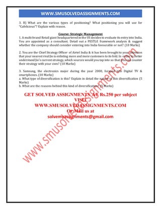 WWW.SMUSOLVEDASSIGNMENTS.COM
3. B) What are the various types of positioning? What positioning you will use for
“Cafelicious”? Explain with reason.
Course: Strategic Management
1. A multi-brand Retail giant headquartered in the US decides to evaluate its entry into India.
You are appointed as a consultant. Detail out a PESTLE framework analysis & suggest
whether the company should consider entering into India favourable or not? (10 Marks)
2. You are the Chief Strategy Officer of Airtel India & it has been brought to your attention
that your nearest rival Jio is enlisting more and more customers to its fold. In order to better
understand Jio’s current strategy, which sources would you tap into so that you can counter
their strategy with your own? (10 Marks)
3. Samsung, the electronics major during the year 2000, forayed into Digital TV &
smartphones. (10 Marks)
a. What type of diversification is this? Explain in detail the nature of this diversification (5
Marks)
b. What are the reasons behind this kind of diversification? (5 Marks)
GET SOLVED ASSIGNMENTS AT Rs.250 per subject
VISIT
WWW.SMUSOLVEDASSIGNMENTS.COM
Or Mail us at
solvemyassignments@gmail.com
 