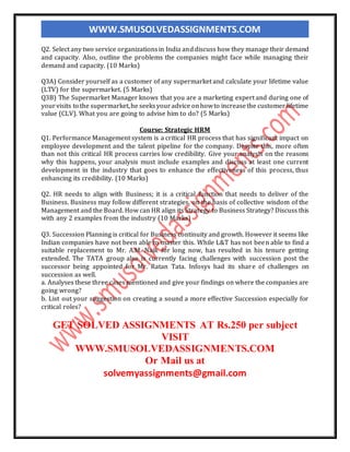 WWW.SMUSOLVEDASSIGNMENTS.COM
Q2. Select any two service organizationsin India anddiscuss how they manage their demand
and capacity. Also, outline the problems the companies might face while managing their
demand and capacity. (10 Marks)
Q3A) Consider yourself as a customer of any supermarket and calculate your lifetime value
(LTV) for the supermarket. (5 Marks)
Q3B) The Supermarket Manager knows that you are a marketing expert and during one of
yourvisits to the supermarket,he seeksyouradvice onhowto increasethe customer lifetime
value (CLV). What you are going to advise him to do? (5 Marks)
Course: Strategic HRM
Q1. Performance Management system is a critical HR process that has significant impact on
employee development and the talent pipeline for the company. Despite this, more often
than not this critical HR process carries low credibility. Give your analysis on the reasons
why this happens, your analysis must include examples and discuss at least one current
development in the industry that goes to enhance the effectiveness of this process, thus
enhancing its credibility. (10 Marks)
Q2. HR needs to align with Business; it is a critical function that needs to deliver of the
Business. Business may follow different strategies, on the basis of collective wisdom of the
Management and the Board. How can HR align its Strategy to Business Strategy? Discuss this
with any 2 examples from the industry (10 Marks)
Q3. Succession Planning is critical for Business continuity and growth. However it seems like
Indian companies have not been able to master this. While L&T has not been able to find a
suitable replacement to Mr. A.M. Naik for long now, has resulted in his tenure getting
extended. The TATA group also is currently facing challenges with succession post the
successor being appointed for Mr. Ratan Tata. Infosys had its share of challenges on
succession as well.
a. Analyses these three cases mentioned and give your findings on where the companies are
going wrong?
b. List out your suggestion on creating a sound a more effective Succession especially for
critical roles?
GET SOLVED ASSIGNMENTS AT Rs.250 per subject
VISIT
WWW.SMUSOLVEDASSIGNMENTS.COM
Or Mail us at
solvemyassignments@gmail.com
 