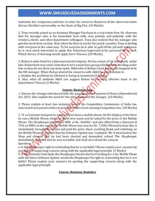 WWW.SMUSOLVEDASSIGNMENTS.COM
maintains her composure and tries to solve his concerns. Based on all the above narration
discuss Shritika’s personality on the basis of Big Five. (10 Marks)
2. Tony recently joined as an Assistant Manager Purchase in a real estate firm. He observes
that his manager who is his immediate boss talks very politely and patiently with the
vendors, clients and other department colleagues. Tony also noticed that his manager also
gets his work done on time. Now when the Boss is out for his yearly vacation, Tony is dealing
with everyone in the same way. To his surprise he is able to pull off the job well and hence
he is very much interested to apply this behaviour/approach in his personal life as well.
Which theory of learning would apply here? Discuss. (10 Marks)
3. Rohan is sales head for a pharmaceutical company. He has a team of 12 individuals under
him. Rohanfeelsverysadto state that it isn’t a team buta groupofindividuals working under
him as they do not show any team spirit. Akhil who is Rohan’s best friend also happens to be
the HR manager. When Rohan shared his concerns with Akhil he asked Rohan to
a. Analyze the problems he (Rohan) is facing in teamwork (5 Marks)
b. Also, what all methods Akhil can suggest Rohan for creating effective team in his
department? Discuss (5 Marks)
Course: Business Law
1. Discuss the changes introduced with the passage of the Payment of Bonus (Amendment)
Act, 2015. Also explain the need for the introduction of the changes. (10 Marks)
2. Please explain at least two instances where the Competition Commission of India has
intervened and passed orders to prevent entities from abusing Competition law. (10 Marks)
3. ‘X’ a consumer had gone to a store to purchase a mobile phone. On the display of the Store
he saw a Mobile Phone, which he liked very much and he asked for the price of the Mobile
Phone. The Shopkeeper quoted the MRP as Rs. 30,000/- and also offered him a discount of
75% on MRP, so the cost of the Mobile Phone was now for Rs. 7,500/-Pleased to hear this, X
immediately brought the phone and paid the price. Upon reaching Home and switching on
the Mobile Phone, X realized that the Software Update was ‘outdated’. Mr. X went back to the
Shop and claimed that he had been cheated and demanded refund. The Shopkeeper
immediately retorted that he was not liable and shall not refund the amount
Questions
a. Is the Shopkeeper right in contending that he is not liable? Please explain your answers by
quoting the supporting reasons along with the applicable legal principle (5 Marks)
b. If the Customer had made the Shopkeeper known that he is looking for a the Mobile Phone
with the latest Software Update, would the Shopkeeper be right in contending that he is not
liable? Please explain your answers by quoting the supporting reasons along with the
applicable legal principle
Course: Business Statistics
 