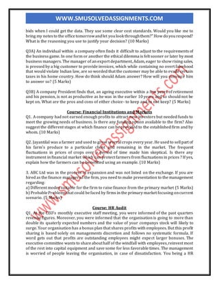 WWW.SMUSOLVEDASSIGNMENTS.COM
bids when I could get the data. They use some clear cost standards. Would you like me to
bring my notesto the officetomorrowandlet youlook throughthem?" How do yourespond?
What is the reasoning you use to justify your decision? (10 Marks)
Q3A) An individual within a company often finds it difficult to adjust to the requirements of
the business game. In one form or another the ethical dilemma is felt sooner or later by most
business managers. The manager of an export department, Adam, eager to show rising sales,
is pressed by a big customer to provide invoices, which while containing no overt falsehood
that would violate Indian law, are so worded that the customer may be able to evade certain
taxes in his home country. How do think should Adam answer? How will you convince him
to answer so? (5 Marks)
Q3B) A company President finds that, an ageing executive within a few years of retirement
and his pension, is not as productive as he was in the earlier 10 years and so should not be
kept on. What are the pros and cons of either choice- to keep and to not keep? (5 Marks)
Course: Financial Institutions and Markets
Q1. A company had not earned enough profits to attract new investors but needed funds to
meet the growing needs of business. Is there any funding option available to the firm? Also
suggest the different stages at which finance can be provided to the established firm and by
whom. (10 Marks)
Q2. Jayantilal was a farmer and used to grow several crops every year. He used to sell part of
his farm's produce to a particular client and remaining in the market. The frequent
fluctuations in prices of crops over a period of time made him skeptical. Is there any
instrument in financial market which can protect farmers from fluctuations in prices ? If yes,
explain how the farmers can be benefitted using an example. (10 Marks)
3. ABC Ltd was in the process of expansion and was not listed on the exchange. If you are
hired as the finance manager of the firm, you need to make presentation to the management
regarding:
a) Different modes suitable for the firm to raise finance from the primary market (5 Marks)
b) ProbableProblemsthat could befaced by firms in the primary market focusing oncurrent
scenario. (5 Marks)
Course: HR Audit
Q1. At the CEO's monthly executive staff meeting, you were informed of the past quarters
revenue figures. Moreover, you were informed that the organisation is going to more than
double its quaterly expected numbers and the value of your companys stock will likely to
surge. Your organisation has a bonus plan that shares profits with employees. But this profit
sharing is based solely on managements discretion and follows no systematic formula. If
word gets out that profits are outstanding employees might expect larger bonuses. The
executive committee wants to shareabouthalf of the windfall with employees,reinvest most
of the rest into capital equipment and save some for less favorable times. The management
is worried of people leaving the organisation, in case of dissatisfaction. You being a HR
 