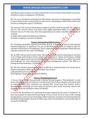 WWW.SMUSOLVEDASSIGNMENTS.COM
consultant need to conduct an audit to find out the level of anxiety and probable reasons for
intention to leave of employees. (10 Marks)
Q2. You are a consultant examining how HR systems operate in an organisation and submit
a report. What are the various tools you will use for conducting an audit? What will be the
format of writing the report? (10 Marks)
Q3. Samurai Tech, based in Hyderabad, decided to position itself for growth. The company
was in a dire need to attract and retain some highly specialised talent to continue their
business success. For the same, they have appointed you to make a checklist of questions to
conduct:
a) Audit of Recruitment & Selection (5 Marks)
b) Audit of employee retention (5 Marks)
Course: International HR Practices
Q1. A leading automobile exporter from India, M & M, is planning to start its international
manufacturing base in Indonesia. You are an HR Manager and you are asked to plan for
selection of first team of 50 employees. These employees will be expatriates. What will your
selection criteria for the same? (10 Marks)
Q2. An MNC with presence in more than 100 countries in the world is planning an overhaul
in its existing performance review system. It is planning to replace performance ranking
system with regular performance feedback system. What according to you will be the issues
and challenges for such international performance management system? The MNC is a
leading financial institution. (10 Marks)
Q3. The two wheeler manufacturing plant of ABC ltd in Indonesia had to be closed due to
political emergency. Write on the following in this context:
a) Repatriation process (5 Marks)
b) Designing a repatriation program (5 Marks)
Course: Marketing Research
1. You are Head-Market Research with a Market Research agency. "BooksnBooks" a retail
chain of bookstores across India has recently forayed into Fiction category of books & want
to understand how their customers are viewing their recent foray into Fiction? Draft a
Questionnaire containing not more than 20 questions that would succinctly address the
query posed by the Bookstore client. (10 Marks)
2. You are the Brand Head of a soft drink beverage company by the name of "IndiaCola" &
have been tasked to assess the Brand Equity of your brand vis-à-vis some of the existing
foreign players such as Coca Cola & Pepsi. Which technique would you incorporate between
Qualitative & Quantitative Research? What steps will you undertake to carry out this type of
research? (10 Marks)
 