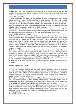 drinking water also. Sunil, another employee, suffered an accident because the unit was not
well lit. The owners do not take the complaints seriously stating that none of the labour laws
apply to the manufacturing unit.
Advise Anil. (10 Marks)
2. Amit was working in a factory. He was employed in lifting the goods with a crane. Abhay
another employee was given the job of stacking the goods together, before they could be lifted
by the crane. Abhay had to go home early, but the owner refused to leave him until he
completed his task. In a hurry to complete the job Abhay overburdened the goods. When Amit,
lifted the goods with the crane, the goods toppled and fell an Arvind, an employee, who was
standing below. This accident resulted in the death of Arvind.
After a few days, the dependents of Arvind came to the employer and claimed for
compensation. The employer refused stating that it was not his fault that led to the accident and
it was the carelessness and negligence of Amit and Abhay which led to the accident.
Advice the Dependants. (10 Marks)
3. A) An organization was in operation for the past 20 years. The organization gave a bonus
every year during Diwali. For the past two years the organization did not give a bonus stating
the reason that the company had not earned any profits. However, the balance sheet reflected
clear profits. When the workers raised this issue the employers did not pay any heed as the
workers were lacking a collective bargaining power. Without a trade union existing the workers
found it difficult to fight for their rights. The employers also threatened to file a criminal
conspiracy case against the workers. Analyze the case and advice the workers on a suitable
solution. (5 Marks)
3. B) Arjun was Director in a company. The company has units across the country – 2 in cities
and 4 in rural areas. Each unit has approximately 30 to 40 workers working. The wages of each
employee are different. Also the employees doing the same work but working in different units
were not paid the same wages. An employee who was transferred from a rural unit raised this
issue with the trade union. The trade union asked Arjun to get all the wages of all the employees
at par. Arjun replied stating that disparities in wages was allowed.
Is Arjun justified in giving different wages to different employees working in different areas?
(5 Marks)
Course: Organisation Culture
1. ABC Ltd, a medium sized IT firm, has hired you as a consultant to help the company
correctly understand the cultural patterns in the organization. Before this, there was no attempt
made to look at the culture of the organization. You decide to use Hofstede’s model of
organizational culture to make the company understand cultural patterns. In this background,
explain Hofstede’s model. (10 Marks)
opportunities and threats Based on the above characteristics, identify the type of culture that
XYZ has and then point out other characteristics of the same type. (10 Marks)
3. In the fresh recruitment drive, 25 new employees have joined your organization which is a
medium sized textiles manufacturing firm. One of the tasks on your hands is to make these
fresh employees well aware of present organizational culture. Explain how will you use
following ways to make these new employees learn the organizational culture?
a) Stories (5 Marks)
b) Material symbols (5 Marks)
 