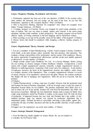 Course: Manpower Planning, Recruitment and Selection
1. Performance appraisal has been one of the core functions of HRM. In the scenario today
when attrition has increased and cost savings are the need of the hour, do you feel that
Performance Appraisal is still a required function? Why? (10 Marks)
2. Why is Succession Planning important for companies? Give atleast two examples from
Indian / Foreign businesses. (10 Marks)
3. A training program on Customer Service was designed for petrol pump attendants in the
state of Gujarat. Due care was taken to include matters most relevant to the petrol pump
attendants and that would contribute to their productivity. The training program was not found
effective inspite of it being conducted in the local language and by experienced trainers.
a. What according to you may be the possible reason for the failure of the program? (5 Marks)
b. Discuss factors that should be considered while designing a effective training program. (5
Marks)
Course: Organisational Theory, Structure and Design
1. You are a consultant at Super Manufacturing; a family owned company is having 4 members
of the family as the main decision maker. Generally they take decisions with experience. The
company is facing a big problem of low performance and low morale of the employees. Discuss
the various approaches of organizational effectiveness and find out the most suitable approach
to effectiveness in such situation (10 Marks)
2. Megha recently joined Capex Healthcare Pvt. Ltd.’ As a Factory Manager. Before joining
she was working as a factory manager of Index Healthcare Solutions. Comparatively a small
system with a simple organizational structure. Generally, a simple organisational structure is
followed in small-organisations comprising of the owner and a few employees. As the number
of employees increases, the layers in the organisational structure also multiply, which results
in a complex structure of the organization. Thus, a complex organisational structure is a result
of various divisions of an organisation spread across the globe. Discuss the common problems
Ms. Megha will face in managing new organization. What she can do to overcome with this
problem.
(10 Marks)
3. ‘Pebble Pharmaceuticals’ is facing a big issue of conflict between Amit the production head
and Prashant the head of Purchase department. A full lot of cough syrup is ready but cannot be
dispatched because labels are not available. The purchase department takes labels once in a
year to reduce the cost. If any specific demand will come from the departments they follow the
due process of purchase. Although the store department already made a request for labels when
cough syrup production started but Prashant is waiting on the request from Mr Amit the head
of production. It happened because last year Amit and Prashant had a big conflict of sub-
standard purchase, huge raw material was rejected by production department due to
substandard quality. Prashant has taken it a personally and trying to play politics against him.
a) Describe the type of conflict discussed and what are the possible outcomes of such conflicts.
(5 Marks)
b) Suggest how the organization can avoid such conflicts. (5 Marks)
Course: Strategic Financial Management
1. From the following details supplied by Amaya Plastics ltd. you are required to:
a. Calculate the Net Present Value
 