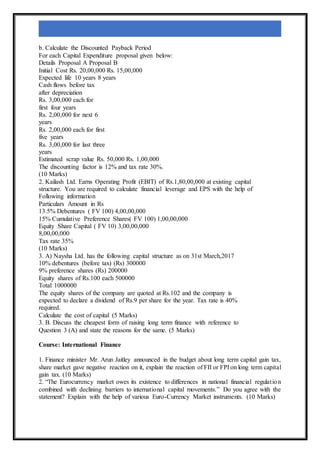 b. Calculate the Discounted Payback Period
For each Capital Expenditure proposal given below:
Details Proposal A Proposal B
Initial Cost Rs. 20,00,000 Rs. 15,00,000
Expected life 10 years 8 years
Cash flows before tax
after depreciation
Rs. 3,00,000 each for
first four years
Rs. 2,00,000 for next 6
years
Rs. 2,00,000 each for first
five years
Rs. 3,00,000 for last three
years
Estimated scrap value Rs. 50,000 Rs. 1,00,000
The discounting factor is 12% and tax rate 30%.
(10 Marks)
2. Kailash Ltd. Earns Operating Profit (EBIT) of Rs.1,80,00,000 at existing capital
structure. You are required to calculate financial leverage and EPS with the help of
Following information
Particulars Amount in Rs
13.5% Debentures ( FV 100) 4,00,00,000
15% Cumulative Preference Shares( FV 100) 1,00,00,000
Equity Share Capital ( FV 10) 3,00,00,000
8,00,00,000
Tax rate 35%
(10 Marks)
3. A) Naysha Ltd. has the following capital structure as on 31st March,2017
10% debentures (before tax) (Rs) 300000
9% preference shares (Rs) 200000
Equity shares of Rs.100 each 500000
Total 1000000
The equity shares of the company are quoted at Rs.102 and the company is
expected to declare a dividend of Rs.9 per share for the year. Tax rate is 40%
required.
Calculate the cost of capital (5 Marks)
3. B. Discuss the cheapest form of raising long term finance with reference to
Question 3 (A) and state the reasons for the same. (5 Marks)
Course: International Finance
1. Finance minister Mr. Arun Jaitley announced in the budget about long term capital gain tax,
share market gave negative reaction on it, explain the reaction of FII or FPI on long term capital
gain tax. (10 Marks)
2. “The Eurocurrency market owes its existence to differences in national financial regulation
combined with declining barriers to international capital movements.” Do you agree with the
statement? Explain with the help of various Euro-Currency Market instruments. (10 Marks)
 