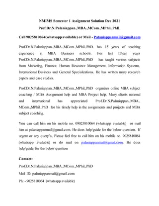NMIMS Semester 1 Assignment Solution Dec 2021
Prof.Dr.N.Palaniappan.,MBA.,MCom.,MPhil.,PhD.
Call 9025810064(whatsappavailable) or Mail - Palaniappanmail@gmail.com
Prof.Dr.N.Palaniappan.,MBA.,MCom.,MPhil.,PhD. has 15 years of teaching
experience in MBA Business schools. For last fifteen years
Prof.Dr.N.Palaniappan.,MBA.,MCom.,MPhil.,PhD has taught various subjects
from Marketing, Finance, Human Resource Management, Information Systems,
International Business and General Specializations. He has written many research
papers and case studies.
Prof.Dr.N.Palaniappan.,MBA.,MCom.,MPhil.,PhD organizes online MBA subject
coaching / MBA Assignment help and MBA Project help. Many clients national
and international has appreciated Prof.Dr.N.Palaniappan.,MBA.,
MCom.,MPhil.,PhD for his timely help in the assignments and projects and MBA
subject coaching.
You can call him on his mobile no. 09025810064 (whatsapp available) or mail
him at palaniappanmail@gmail.com. He does help/guide for the below question. If
urgent or any query’s, Please feel free to call him on his mobile no. 9025810064
(whatsapp available) or do mail on palaniappanmail@gmail.com. He does
help/guide for the below question
Contact:
Prof.Dr.N.Palaniappan.,MBA.,MCom.,MPhil.,PhD
Mail ID: palaniappanmail@gmail.com
Ph: - 9025810064 (whatsapp available)
 