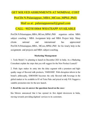 GET SOLVED ASSIGNMENTS AT NOMINAL COST
Prof.Dr.N.Palaniappan.,MBA.,MCom.,MPhil.,PhD.
Mail us at: palaniappanmail@gmail.com
CALL– 9025810064 WHATSAPP AVAILABLE
Prof.Dr.N.Palaniappan.,MBA.,MCom.,MPhil.,PhD organizes online MBA
subject coaching / MBA Assignment help and MBA Project help. Many
clients national and international has appreciated
Prof.Dr.N.Palaniappan.,MBA., MCom.,MPhil.,PhD for his timely help in the
assignments and projects and MBA subject coaching.
Marketing Management
1. Tesla Model 3 is planning to launch in December 2021 in India. As a Marketing
Consultant explain the steps that you will suggest for the New Product Launch?
2. Parle Agro makes its entry into the dairy segment with a premium and high-
quality range of flavored milk products, 'SMOODH'. With disruption inborn in the
brand's philosophy, SMOODH becomes the only flavored milk beverage in the
global market to be available in 85 ml Tetra Paks and priced at only ₹10. Suggest a
suitable promotion mix for the new launch.
3. Read the case & answer the questions based on the case:
Kia Motors announced that it has opened its first digital showroom in India,
moving towards providing digitized services to its customers.
 