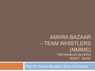 AMARA BAZAAR
         – TEAM WHISTLERS
                   (NMIMS)
                    TIRTHANKAR BEHERA
                           ROHIT SHAW

Plan for Amara Bazaar’s foray into Raipur
 