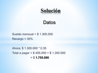 Datos
Sueldo mensual = $ 1.300.000
Recargo = 35%
Ahora; $ 1.300.000 * 0.35
Total a pagar = $ 455.000 + $ 1.300.000
= $ 1.755.000
Solución
 