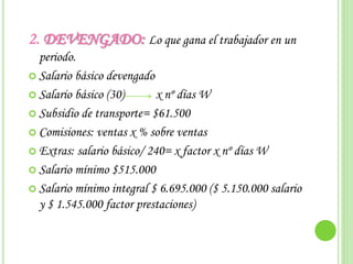 2. DEVENGADO: Lo que gana el trabajador en un
periodo.
 Salario básico devengado
 Salario básico (30) x nº días W
 Subsidio de transporte= $61.500
 Comisiones: ventas x % sobre ventas
 Extras: salario básico/ 240= x factor x nº días W
 Salario mínimo $515.000
 Salario mínimo integral $ 6.695.000 ($ 5.150.000 salario
y $ 1.545.000 factor prestaciones)
 